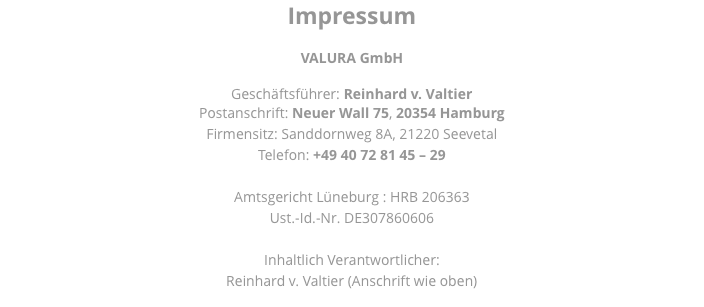 Impressum VALURA GmbH Geschäftsführer: Reinhard v. Valtier Postanschrift: Neuer Wall 75, 20354 Hamburg Firmensitz: Sanddornweg 8A, 21220 Seevetal Telefon: +49 40 72 81 45 – 29 Amtsgericht Lüneburg : HRB 206363 Ust.-Id.-Nr. DE307860606 Inhaltlich Verantwortlicher: Reinhard v. Valtier (Anschrift wie oben) 
